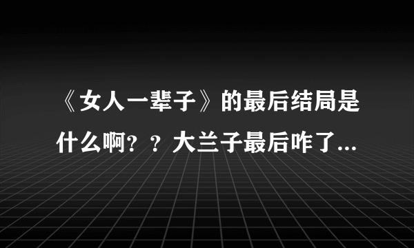 《女人一辈子》的最后结局是什么啊？？大兰子最后咋了 ？？谢谢了，大神帮忙啊