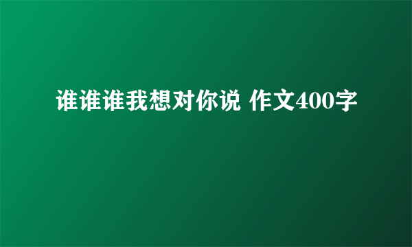 谁谁谁我想对你说 作文400字