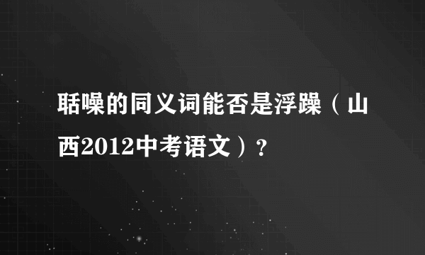 聒噪的同义词能否是浮躁（山西2012中考语文）？