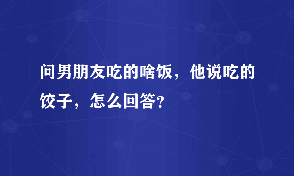 问男朋友吃的啥饭，他说吃的饺子，怎么回答？