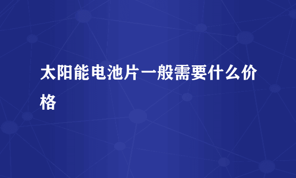 太阳能电池片一般需要什么价格