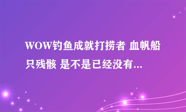 WOW钓鱼成就打捞者 血帆船只残骸 是不是已经没有了 为什么我在JJG没看见？知道的告诉下  谢谢