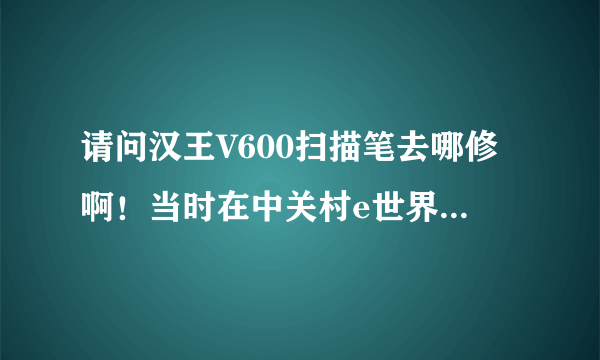 请问汉王V600扫描笔去哪修啊！当时在中关村e世界买的。真是不好用，扫描复印的东西。现在那个换行键又死键