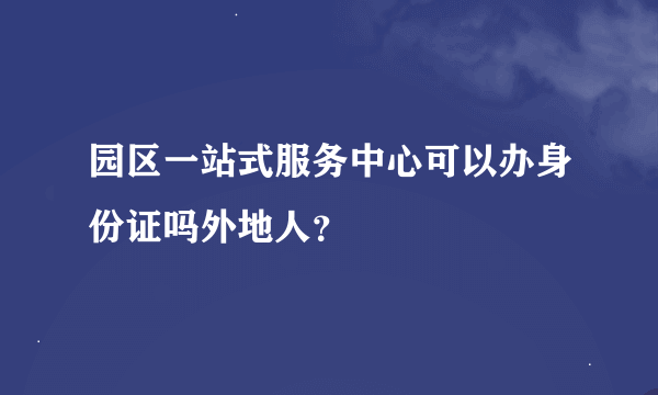 园区一站式服务中心可以办身份证吗外地人？