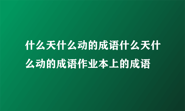 什么天什么动的成语什么天什么动的成语作业本上的成语