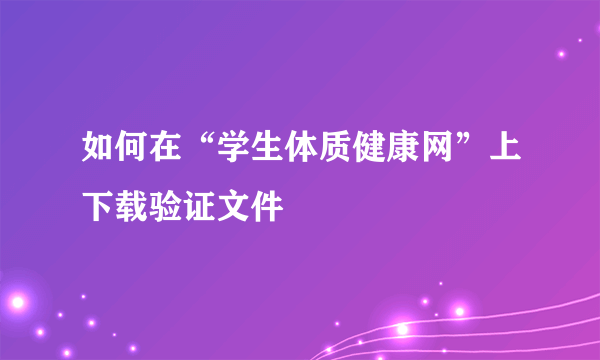 如何在“学生体质健康网”上下载验证文件