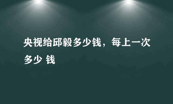 央视给邱毅多少钱，每上一次多少 钱