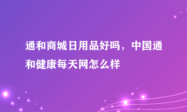 通和商城日用品好吗，中国通和健康每天网怎么样