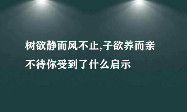 树欲静而风不止,子欲养而亲不待你受到了什么启示