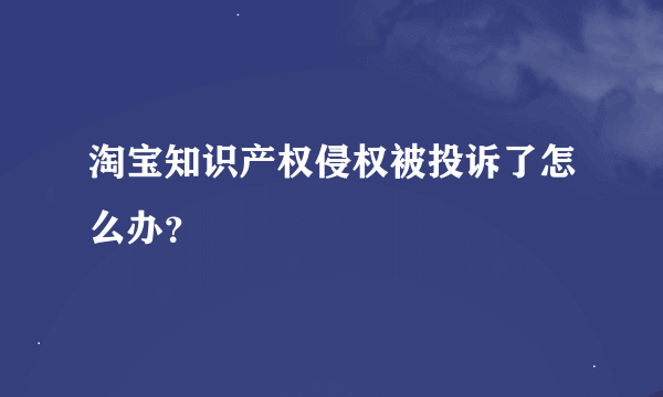 淘宝知识产权侵权被投诉了怎么办？