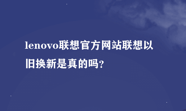 lenovo联想官方网站联想以旧换新是真的吗？