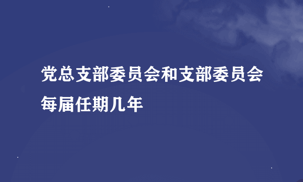 党总支部委员会和支部委员会每届任期几年