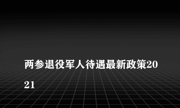 
两参退役军人待遇最新政策2021

