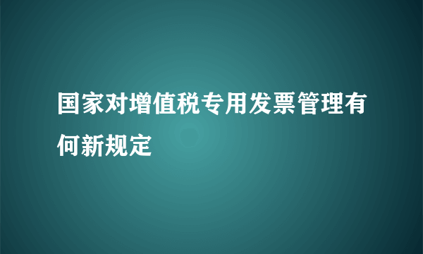 国家对增值税专用发票管理有何新规定