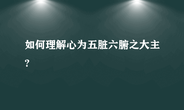 如何理解心为五脏六腑之大主?