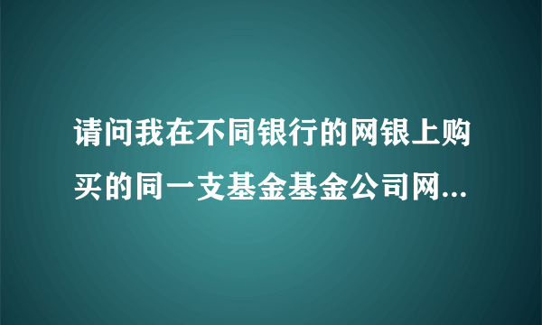 请问我在不同银行的网银上购买的同一支基金基金公司网站上份额会合并到一起吗？