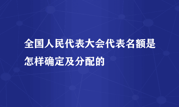 全国人民代表大会代表名额是怎样确定及分配的