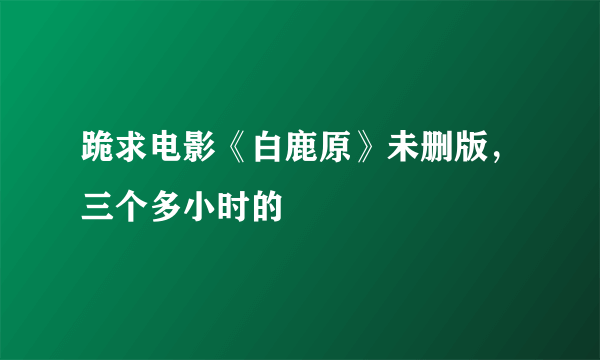 跪求电影《白鹿原》未删版，三个多小时的