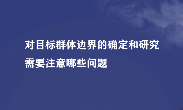 对目标群体边界的确定和研究需要注意哪些问题