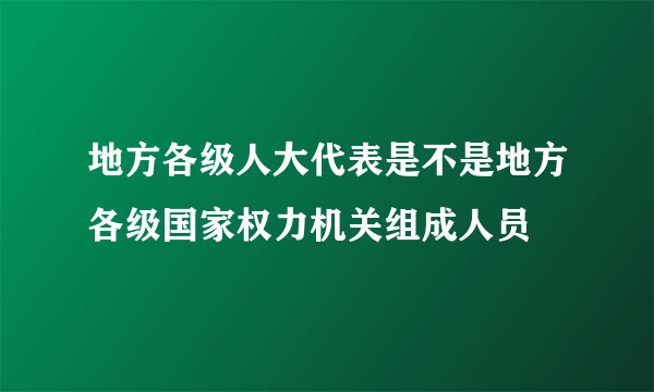 地方各级人大代表是不是地方各级国家权力机关组成人员