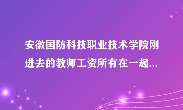 安徽国防科技职业技术学院刚进去的教师工资所有在一起年薪有多少啊，急