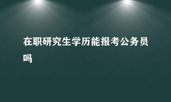 在职研究生学历能报考公务员吗