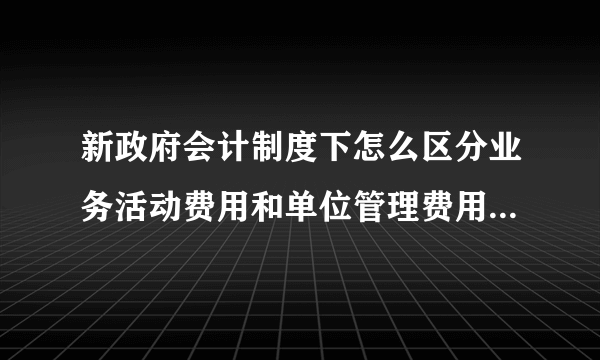 新政府会计制度下怎么区分业务活动费用和单位管理费用，分别包含哪些业务