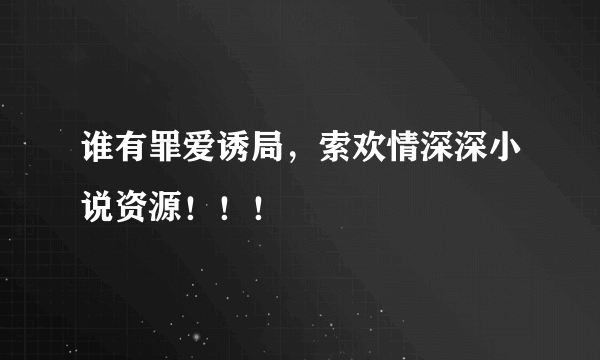 谁有罪爱诱局，索欢情深深小说资源！！！