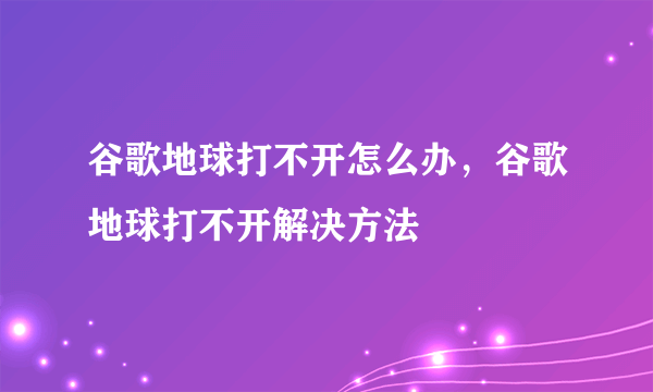 谷歌地球打不开怎么办，谷歌地球打不开解决方法