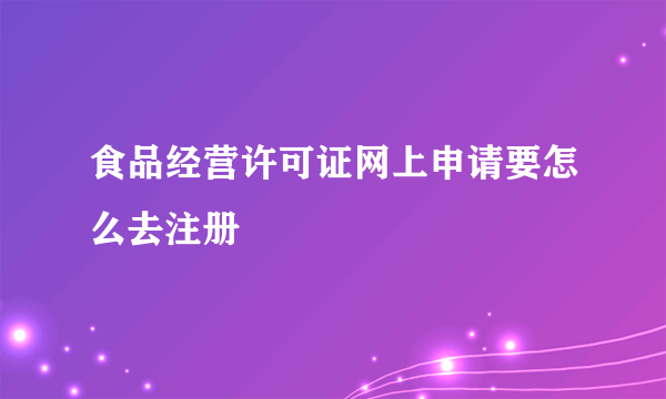 食品经营许可证网上申请要怎么去注册