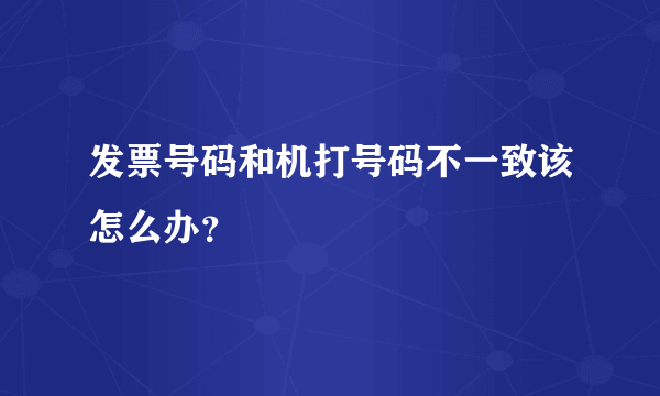 发票号码和机打号码不一致该怎么办？