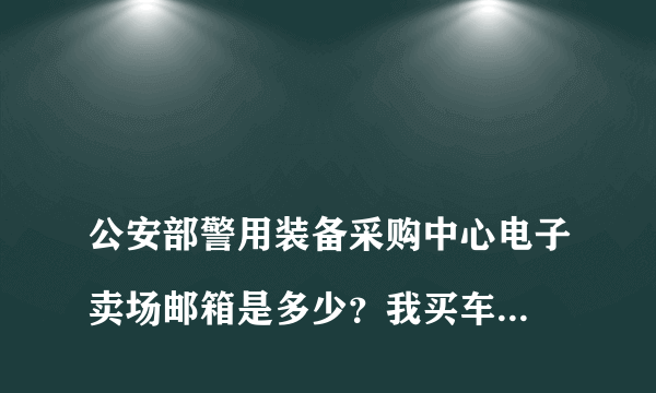 
公安部警用装备采购中心电子卖场邮箱是多少？我买车的购车发票一直未收到

