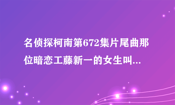 名侦探柯南第672集片尾曲那位暗恋工藤新一的女生叫什么 求大师给个答案？