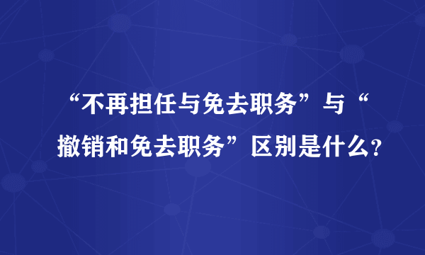 “不再担任与免去职务”与“撤销和免去职务”区别是什么？