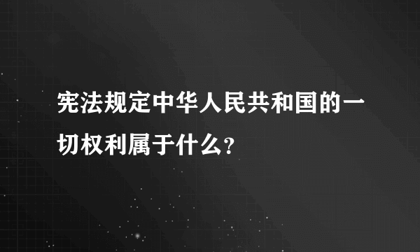 宪法规定中华人民共和国的一切权利属于什么？