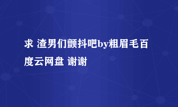 求 渣男们颤抖吧by粗眉毛百度云网盘 谢谢