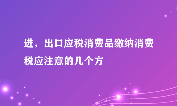 进，出口应税消费品缴纳消费税应注意的几个方