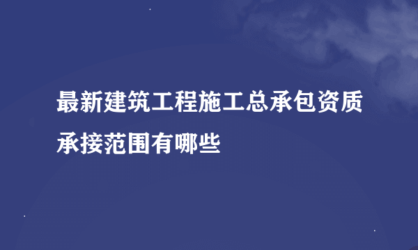 最新建筑工程施工总承包资质承接范围有哪些