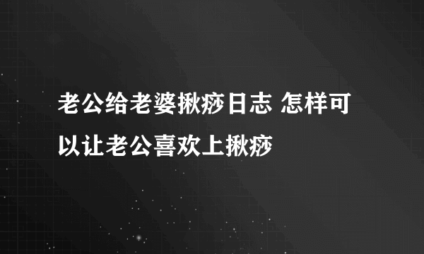 老公给老婆揪痧日志 怎样可以让老公喜欢上揪痧