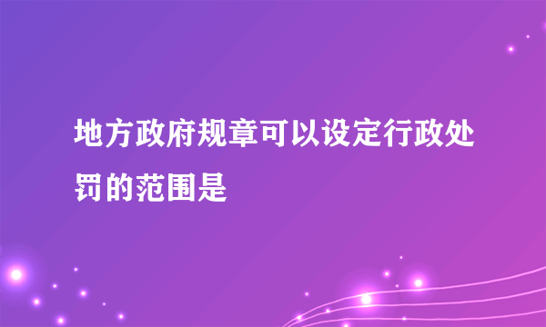 地方政府规章可以设定行政处罚的范围是