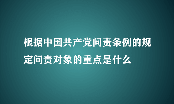 根据中国共产党问责条例的规定问责对象的重点是什么