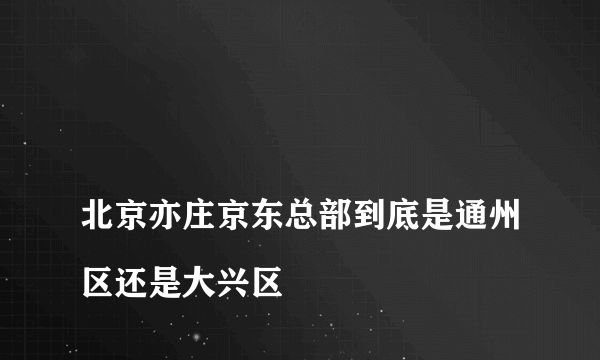 
北京亦庄京东总部到底是通州区还是大兴区

