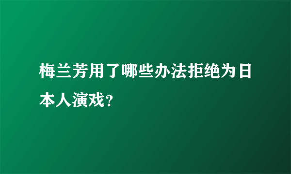 梅兰芳用了哪些办法拒绝为日本人演戏？