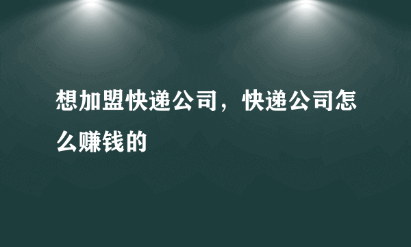 想加盟快递公司，快递公司怎么赚钱的