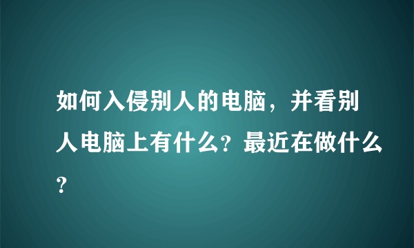 如何入侵别人的电脑，并看别人电脑上有什么？最近在做什么？