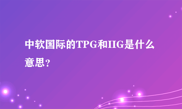 中软国际的TPG和IIG是什么意思？