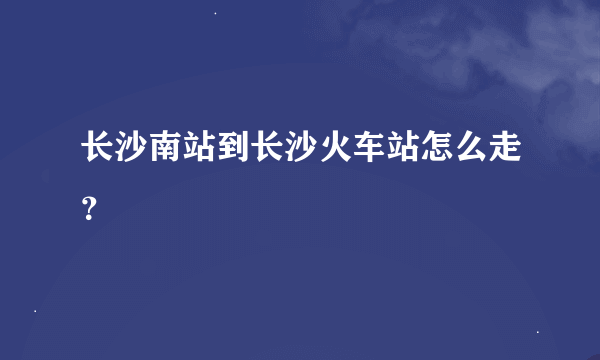 长沙南站到长沙火车站怎么走？