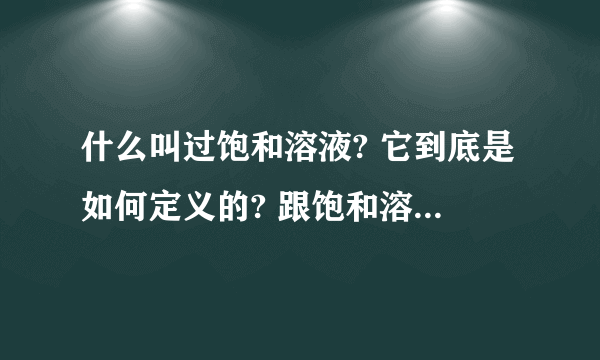 什么叫过饱和溶液? 它到底是如何定义的? 跟饱和溶液区别到底在哪?