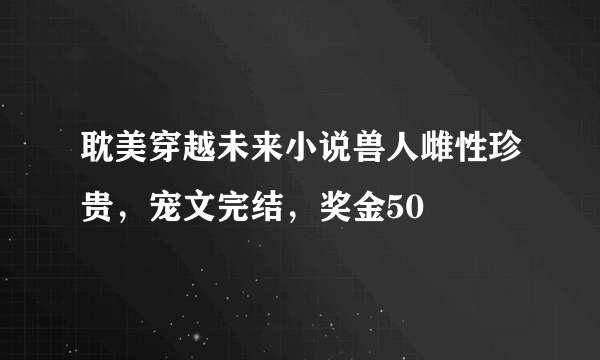 耽美穿越未来小说兽人雌性珍贵，宠文完结，奖金50