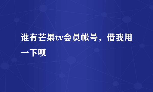 谁有芒果tv会员帐号，借我用一下呗